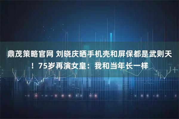 鼎茂策略官网 刘晓庆晒手机壳和屏保都是武则天！75岁再演女皇：我和当年长一样