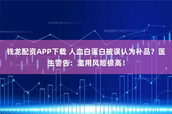 钱龙配资APP下载 人血白蛋白被误认为补品？医生警告：滥用风险极高！