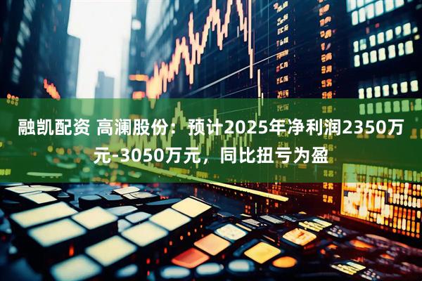 融凯配资 高澜股份：预计2025年净利润2350万元-3050万元，同比扭亏为盈