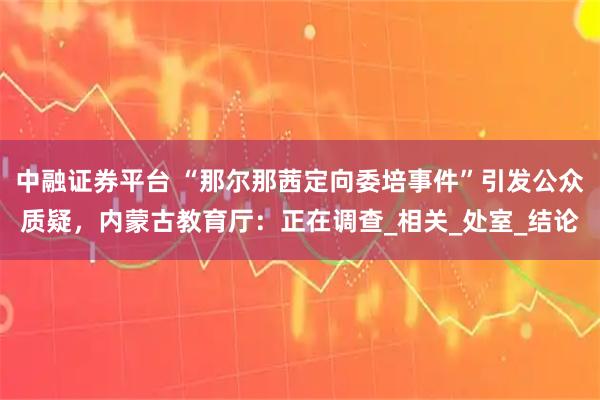 中融证券平台 “那尔那茜定向委培事件”引发公众质疑，内蒙古教育厅：正在调查_相关_处室_结论