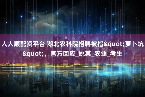 人人顺配资平台 湖北农科院招聘被指"萝卜坑"，官方回应_姚某_农业_考生