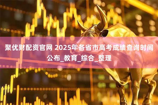 聚优财配资官网 2025年各省市高考成绩查询时间公布_教育_综合_整理
