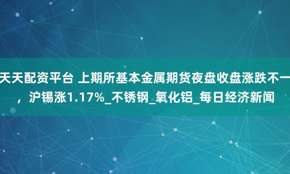 天天配资平台 上期所基本金属期货夜盘收盘涨跌不一，沪锡涨1.17%_不锈钢_氧化铝_每日经济新闻