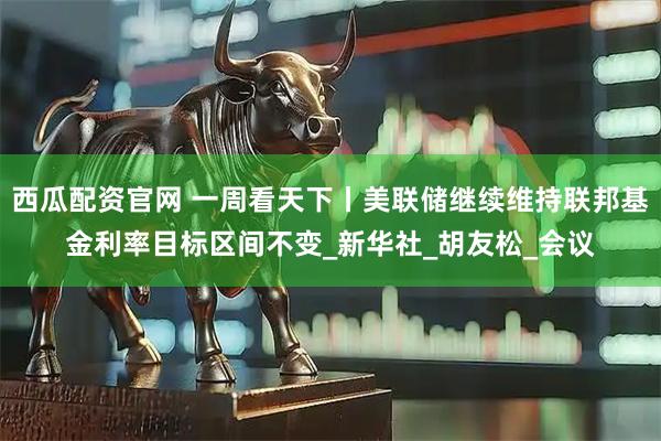 西瓜配资官网 一周看天下丨美联储继续维持联邦基金利率目标区间不变_新华社_胡友松_会议