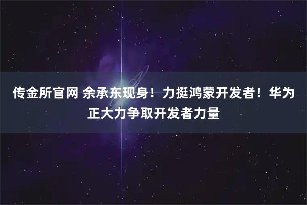 传金所官网 余承东现身！力挺鸿蒙开发者！华为正大力争取开发者力量