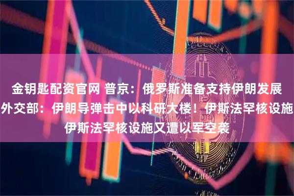 金钥匙配资官网 普京：俄罗斯准备支持伊朗发展和平核能！以外交部：伊朗导弹击中以科研大楼！伊斯法罕核设施又遭以军空袭