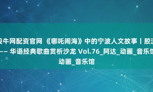 股牛网配资官网 《哪吒闹海》中的宁波人文故事丨胶流 —— 华语经典歌曲赏析沙龙 Vol.76_阿达_动画_音乐馆