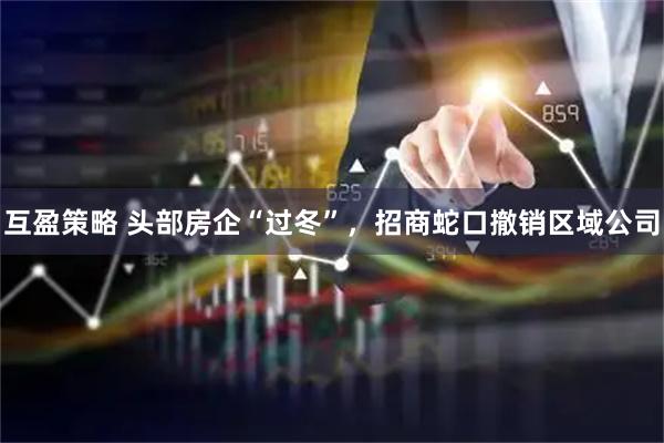 互盈策略 头部房企“过冬”，招商蛇口撤销区域公司