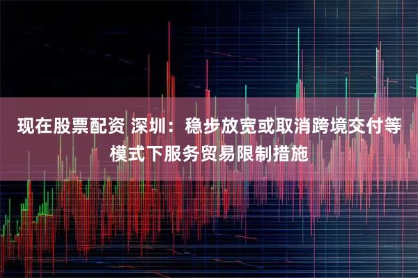现在股票配资 深圳：稳步放宽或取消跨境交付等模式下服务贸易限制措施