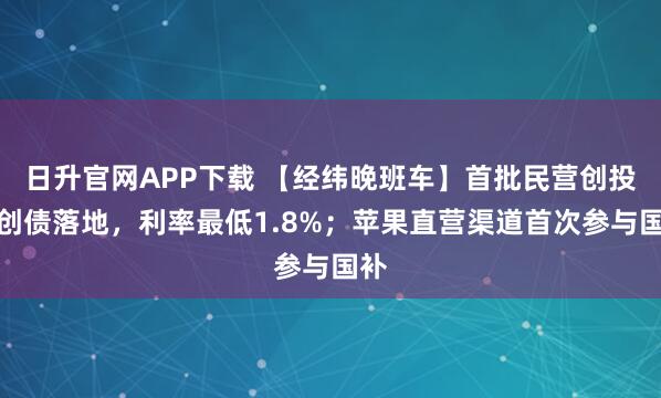 日升官网APP下载 【经纬晚班车】首批民营创投科创债落地，利率最低1.8%；苹果直营渠道首次参与国补