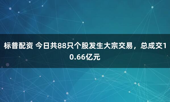 标普配资 今日共88只个股发生大宗交易，总成交10.66亿元