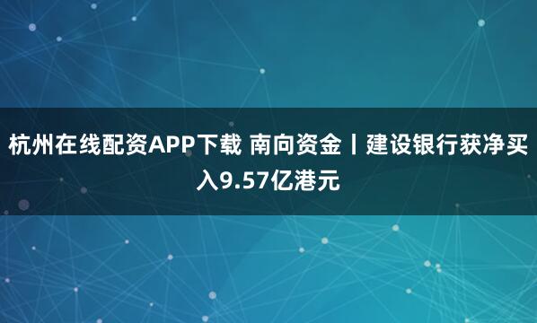 杭州在线配资APP下载 南向资金丨建设银行获净买入9.57亿港元