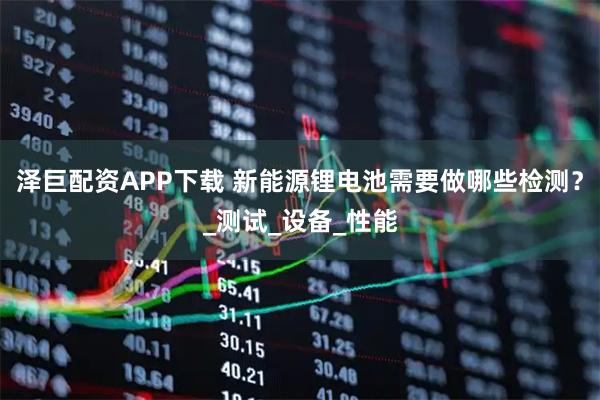 泽巨配资APP下载 新能源锂电池需要做哪些检测？_测试_设备_性能