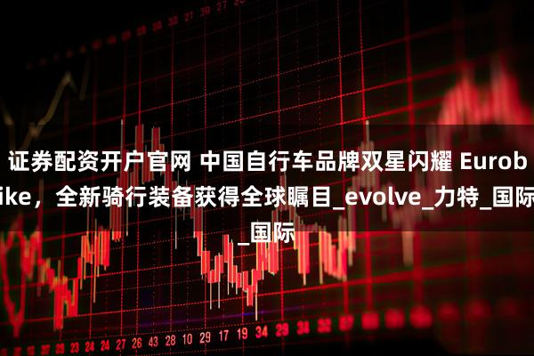 证券配资开户官网 中国自行车品牌双星闪耀 Eurobike，全新骑行装备获得全球瞩目_evolve_力特_国际