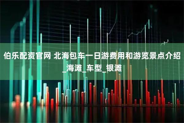 伯乐配资官网 北海包车一日游费用和游览景点介绍_海滩_车型_银滩