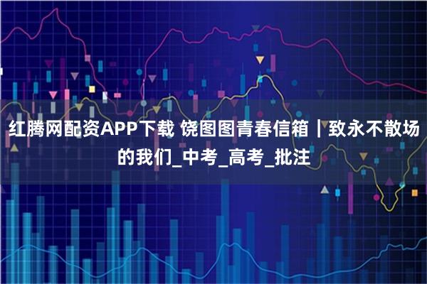 红腾网配资APP下载 饶图图青春信箱｜致永不散场的我们_中考_高考_批注