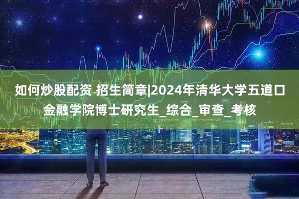 如何炒股配资 招生简章|2024年清华大学五道口金融学院博士研究生_综合_审查_考核