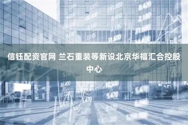 信钰配资官网 兰石重装等新设北京华福汇合控股中心