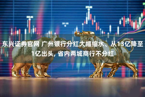 东兴证券官网 广州银行分红大幅缩水、从13亿降至1亿出头, 省内两城商行不分红