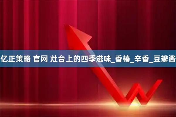 亿正策略 官网 灶台上的四季滋味_香椿_辛香_豆瓣酱