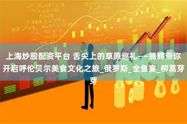 上海炒股配资平台 舌尖上的草原巡礼——腾辉带你开启呼伦贝尔美食文化之旅_俄罗斯_全鱼宴_柳蒿芽