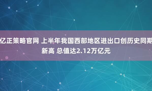 亿正策略官网 上半年我国西部地区进出口创历史同期新高 总值达2.12万亿元