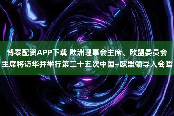 博泰配资APP下载 欧洲理事会主席、欧盟委员会主席将访华并举行第二十五次中国—欧盟领导人会晤