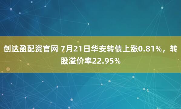 创达盈配资官网 7月21日华安转债上涨0.81%，转股溢价率22.95%