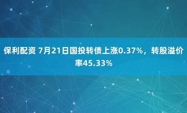 保利配资 7月21日国投转债上涨0.37%，转股溢价率45.33%