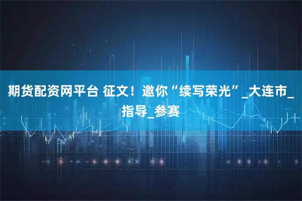 期货配资网平台 征文！邀你“续写荣光”_大连市_指导_参赛