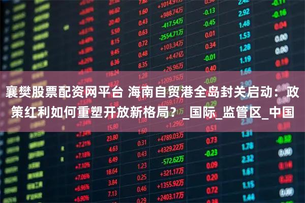 襄樊股票配资网平台 海南自贸港全岛封关启动：政策红利如何重塑开放新格局？_国际_监管区_中国