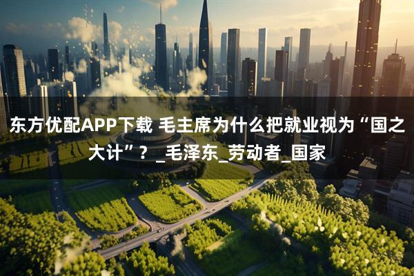 东方优配APP下载 毛主席为什么把就业视为“国之大计”？_毛泽东_劳动者_国家