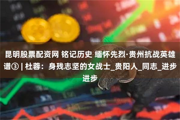 昆明股票配资网 铭记历史 缅怀先烈·贵州抗战英雄谱③ | 杜蓉：身残志坚的女战士_贵阳人_同志_进步