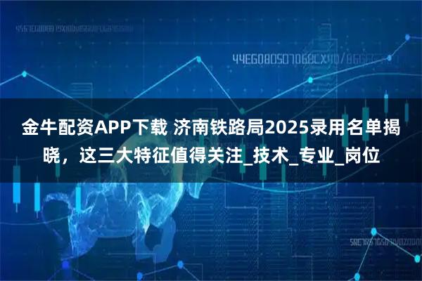 金牛配资APP下载 济南铁路局2025录用名单揭晓，这三大特征值得关注_技术_专业_岗位