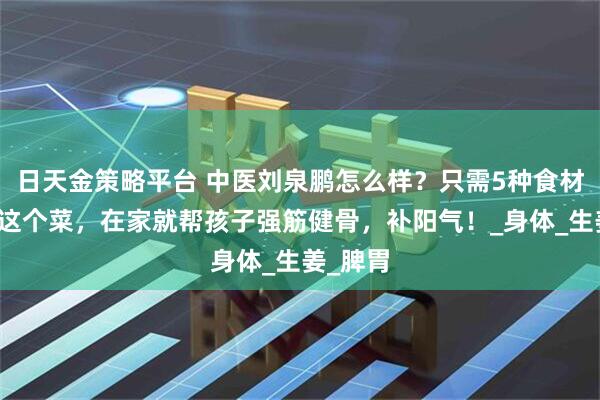 日天金策略平台 中医刘泉鹏怎么样？只需5种食材，学会这个菜，在家就帮孩子强筋健骨，补阳气！_身体_生姜_脾胃