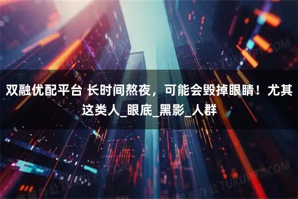 双融优配平台 长时间熬夜，可能会毁掉眼睛！尤其这类人_眼底_黑影_人群