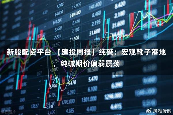 新股配资平台 【建投周报】纯碱：宏观靴子落地，纯碱期价偏弱震荡