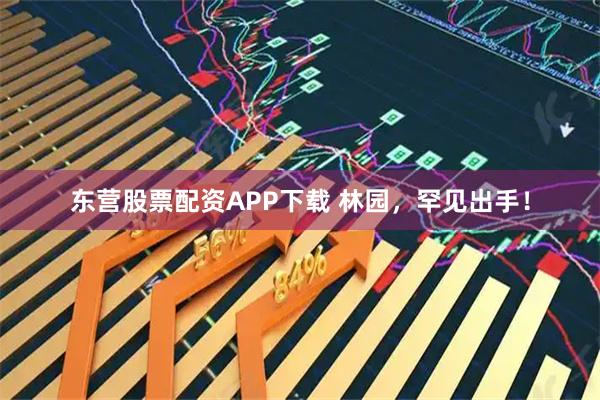 东营股票配资APP下载 林园，罕见出手！