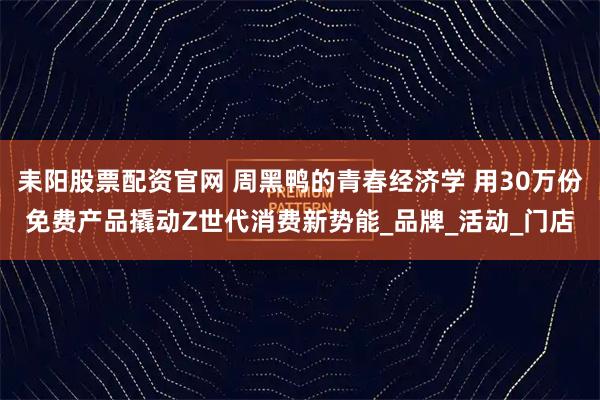 耒阳股票配资官网 周黑鸭的青春经济学 用30万份免费产品撬动Z世代消费新势能_品牌_活动_门店