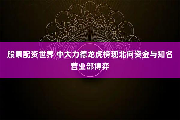 股票配资世界 中大力德龙虎榜现北向资金与知名营业部博弈