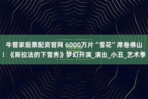 牛管家股票配资官网 6000万片“雪花”席卷佛山！《斯拉法的下雪秀》梦幻开演_演出_小丑_艺术季