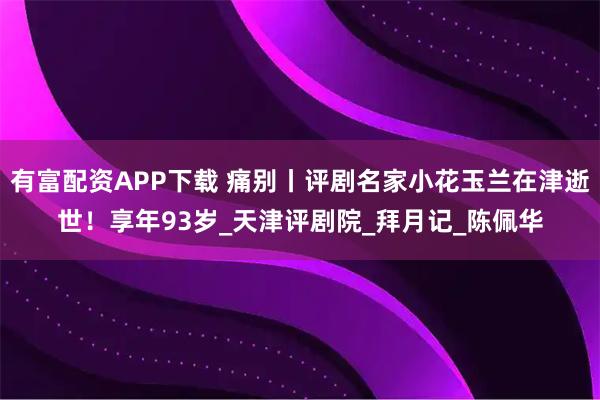 有富配资APP下载 痛别丨评剧名家小花玉兰在津逝世！享年93岁_天津评剧院_拜月记_陈佩华