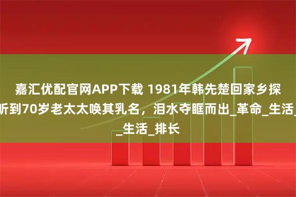 嘉汇优配官网APP下载 1981年韩先楚回家乡探亲，听到70岁老太太唤其乳名，泪水夺眶而出_革命_生活_排长