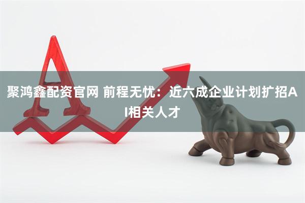 聚鸿鑫配资官网 前程无忧：近六成企业计划扩招AI相关人才