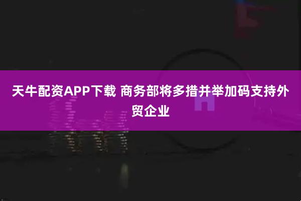 天牛配资APP下载 商务部将多措并举加码支持外贸企业