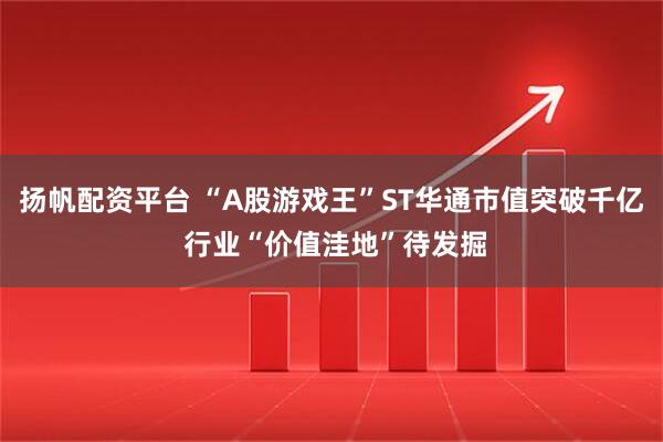 扬帆配资平台 “A股游戏王”ST华通市值突破千亿 行业“价值洼地”待发掘