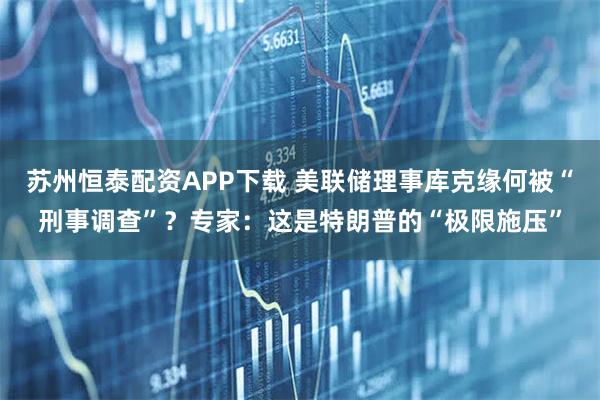 苏州恒泰配资APP下载 美联储理事库克缘何被“刑事调查”？专家：这是特朗普的“极限施压”