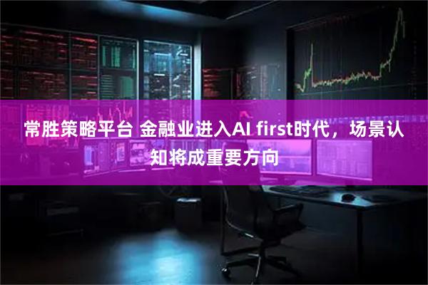 常胜策略平台 金融业进入AI first时代，场景认知将成重要方向