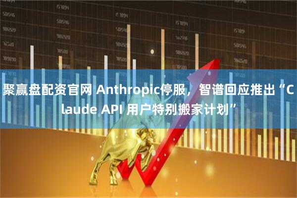 聚赢盘配资官网 Anthropic停服，智谱回应推出“Claude API 用户特别搬家计划”