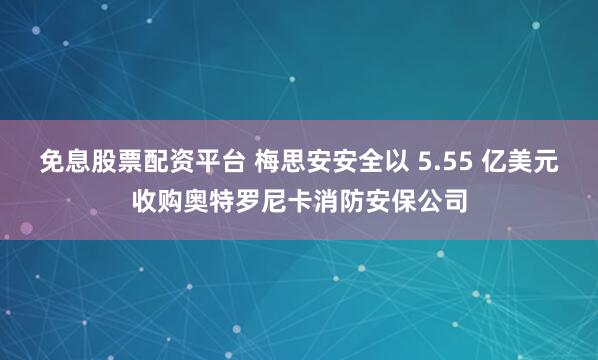 免息股票配资平台 梅思安安全以 5.55 亿美元收购奥特罗尼卡消防安保公司